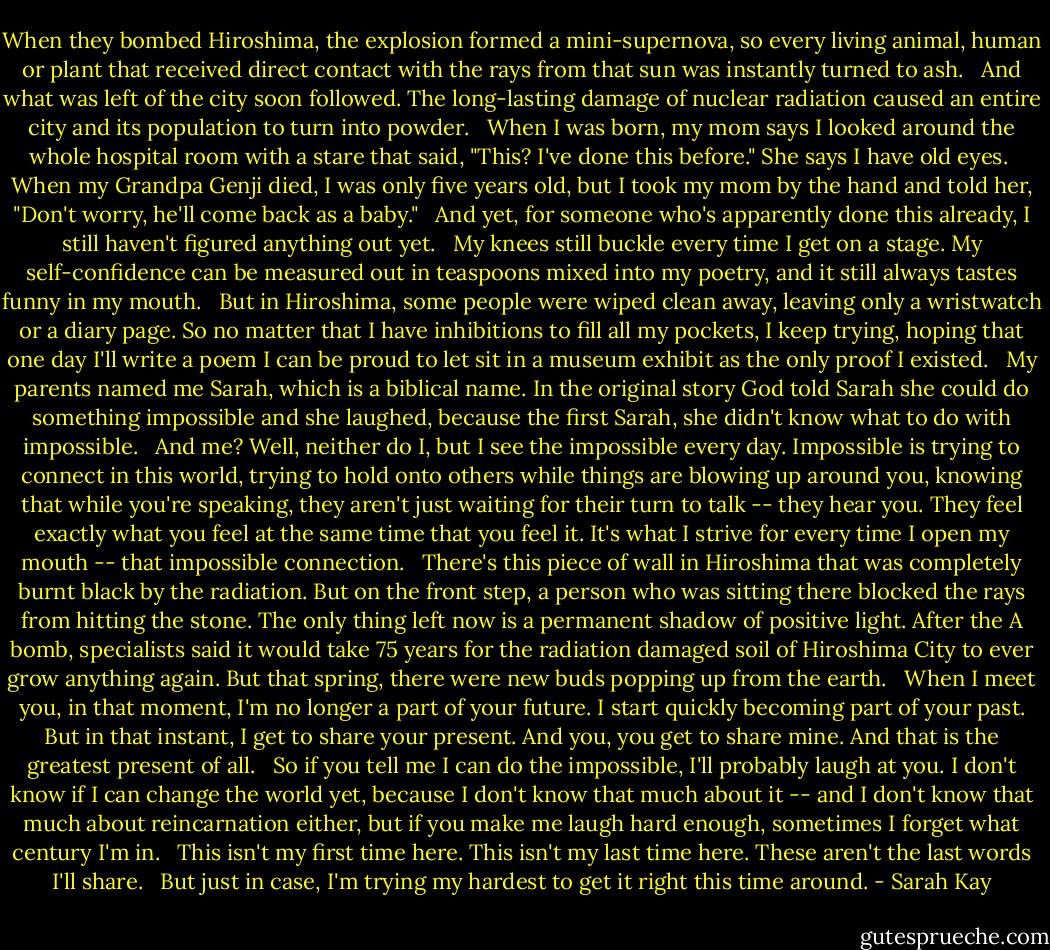 When they bombed Hiroshima, the explosion formed a mini-supernova, so every living animal, human or plant that received direct contact with the rays from that sun was instantly turned to ash. <br /><br />And what was left of the city soon followed. The long-lasting damage of nuclear radiation caused an entire city and its population to turn into powder. <br /><br />When I was born, my mom says I looked around the whole hospital room with a stare that said, "This? I've done this before." She says I have old eyes.<br /><br />When my Grandpa Genji died, I was only five years old, but I took my mom by the hand and told her, "Don't worry, he'll come back as a baby." <br /><br />And yet, for someone who's apparently done this already, I still haven't figured anything out yet. <br /><br />My knees still buckle every time I get on a stage. My self-confidence can be measured out in teaspoons mixed into my poetry, and it still always tastes funny in my mouth. <br /><br />But in Hiroshima, some people were wiped clean away, leaving only a wristwatch or a diary page. So no matter that I have inhibitions to fill all my pockets, I keep trying, hoping that one day I'll write a poem I can be proud to let sit in a museum exhibit as the only proof I existed. <br /><br />My parents named me Sarah, which is a biblical name. In the original story God told Sarah she could do something impossible and she laughed, because the first Sarah, she didn't know what to do with impossible. <br /><br />And me? Well, neither do I, but I see the impossible every day. Impossible is trying to connect in this world, trying to hold onto others while things are blowing up around you, knowing that while you're speaking, they aren't just waiting for their turn to talk -- they hear you. They feel exactly what you feel at the same time that you feel it. It's what I strive for every time I open my mouth -- that impossible connection. <br /><br />There's this piece of wall in Hiroshima that was completely burnt black by the radiation. But on the front step, a person who was sitting there blocked the rays from hitting the stone. The only thing left now is a permanent shadow of positive light. After the A bomb, specialists said it would take 75 years for the radiation damaged soil of Hiroshima City to ever grow anything again. But that spring, there were new buds popping up from the earth. <br /><br />When I meet you, in that moment, I'm no longer a part of your future. I start quickly becoming part of your past. But in that instant, I get to share your present. And you, you get to share mine. And that is the greatest present of all. <br /><br />So if you tell me I can do the impossible, I'll probably laugh at you. I don't know if I can change the world yet, because I don't know that much about it -- and I don't know that much about reincarnation either, but if you make me laugh hard enough, sometimes I forget what century I'm in. <br /><br />This isn't my first time here. This isn't my last time here. These aren't the last words I'll share. <br /><br />But just in case, I'm trying my hardest to get it right this time around. - Sarah Kay