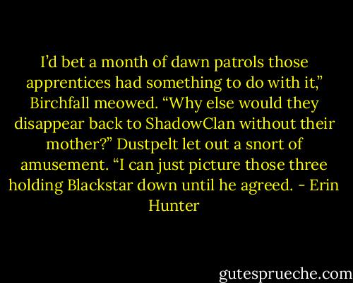 I’d bet a month of dawn patrols those apprentices had something to do with it,” Birchfall meowed. “Why else would they disappear back to ShadowClan without their mother?”<br />Dustpelt let out a snort of amusement. “I can just picture those three holding Blackstar down until he agreed. - Erin Hunter