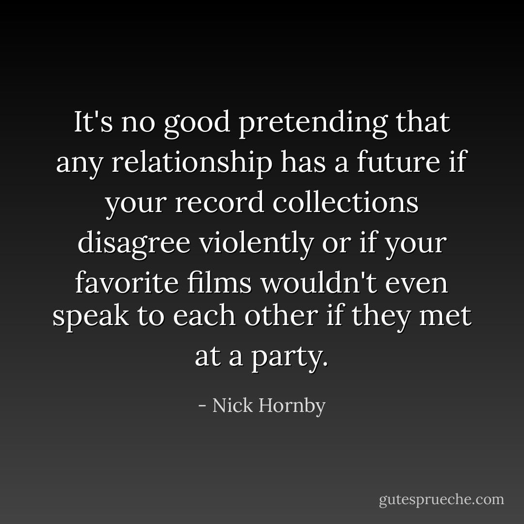 It's no good pretending that any relationship has a future if your record collections disagree violently or if your favorite films wouldn't even speak to each other if they met at a party. - Nick Hornby