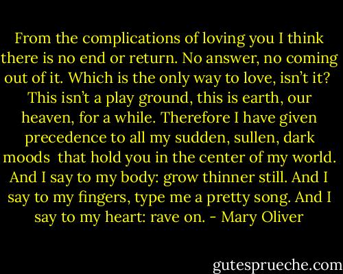 From the complications of loving you<br />I think there is no end or return.<br />No answer, no coming out of it.<br />Which is the only way to love, isn’t it?<br /><br />This isn’t a play ground, this is<br />earth, our heaven, for a while.<br />Therefore I have given precedence<br />to all my sudden, sullen, dark moods<br /><br />that hold you in the center of my world.<br />And I say to my body: grow thinner still.<br />And I say to my fingers, type me a pretty song.<br />And I say to my heart: rave on. - Mary Oliver