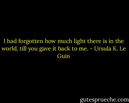 I had forgotten how much light there is in the world, till you gave it back to me. - Ursula K. Le Guin