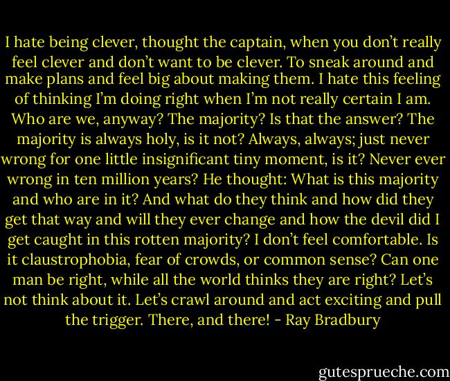 I hate being clever, thought the captain, when you don’t really feel clever and don’t want to be clever. To sneak around and<br />make plans and feel big about making them. I hate this feeling of thinking I’m doing right when I’m not really certain I am. Who<br />are we, anyway? The majority? Is that the answer? The majority is always holy, is it not? Always, always; just never wrong for<br />one little insignificant tiny moment, is it? Never ever wrong in ten million years? He thought: What is this majority and who are in<br />it? And what do they think and how did they get that way and will they ever change and how the devil did I get caught in this<br />rotten majority? I don’t feel comfortable. Is it claustrophobia, fear of crowds, or common sense? Can one man be right, while all<br />the world thinks they are right? Let’s not think about it. Let’s crawl around and act exciting and pull the trigger. There, and there! - Ray Bradbury