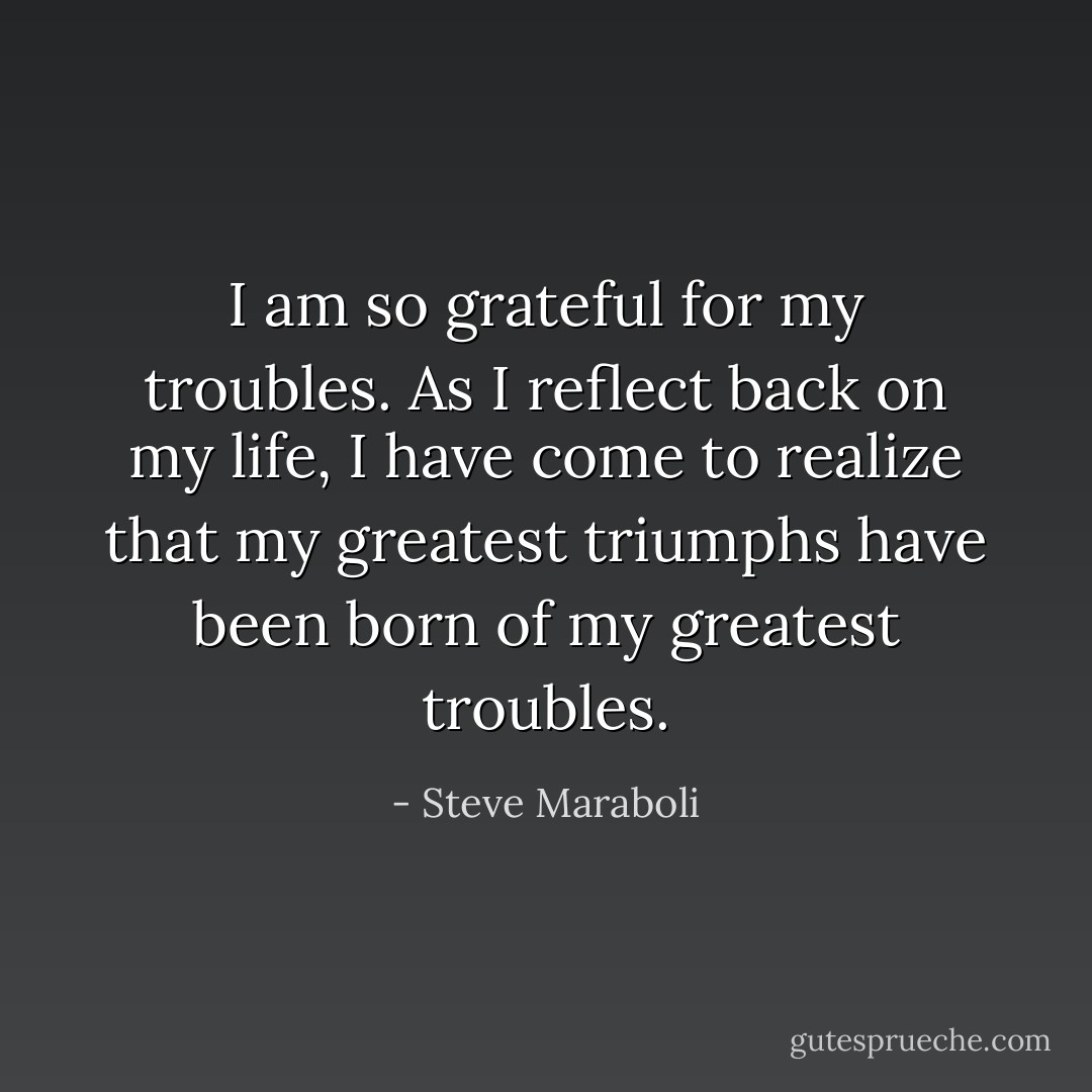 I am so grateful for my troubles. As I reflect back on my life, I have come to realize that my greatest triumphs have been born of my greatest troubles. - Steve Maraboli