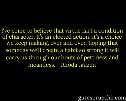 I've come to believe that virtue isn’t a condition of character. It’s an elected action. It’s a choice we keep making, over and over, hoping that someday we’ll create a habit so strong it will carry us through our bouts of pettiness and meanness. - Rhoda Janzen