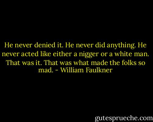 He never denied it. He never did anything. He never acted like either a nigger or a white man. That was it. That was what made the folks so mad. - William Faulkner
