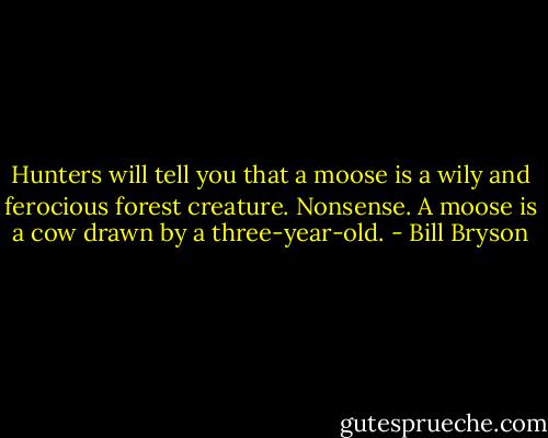 Hunters will tell you that a moose is a wily and ferocious forest creature. Nonsense. A moose is a cow drawn by a three-year-old. - Bill Bryson