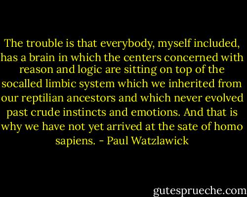 The trouble is that everybody, myself included, has a brain in which the centers concerned with reason and logic are sitting on top of the socalled limbic system which we inherited from our reptilian ancestors and which never evolved past crude instincts and emotions. And that is why we have not yet arrived at the sate of homo sapiens. - Paul Watzlawick