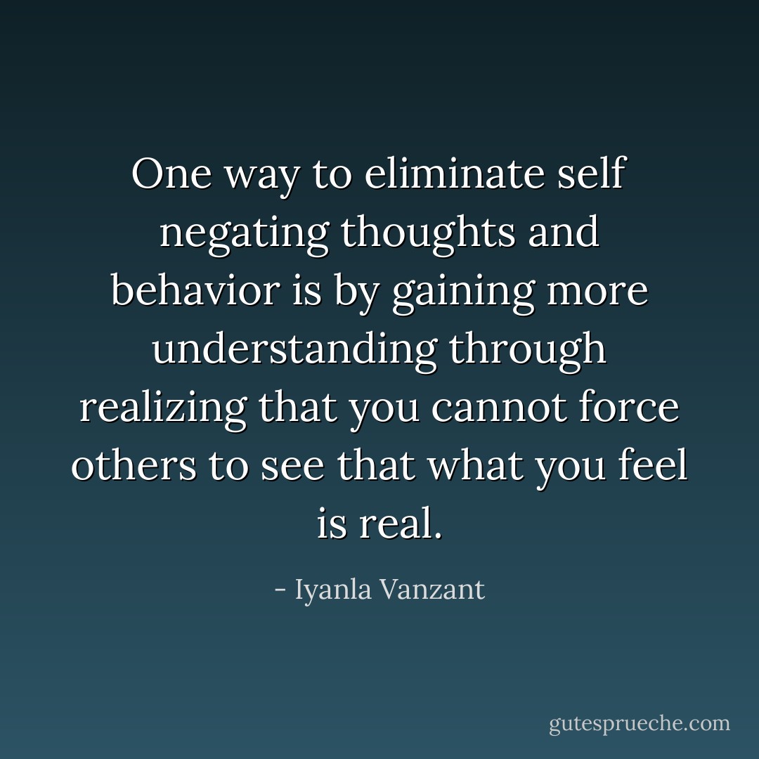 One way to eliminate self negating thoughts and behavior is by gaining more understanding through realizing that you cannot force others to see that what you feel is real. - Iyanla Vanzant