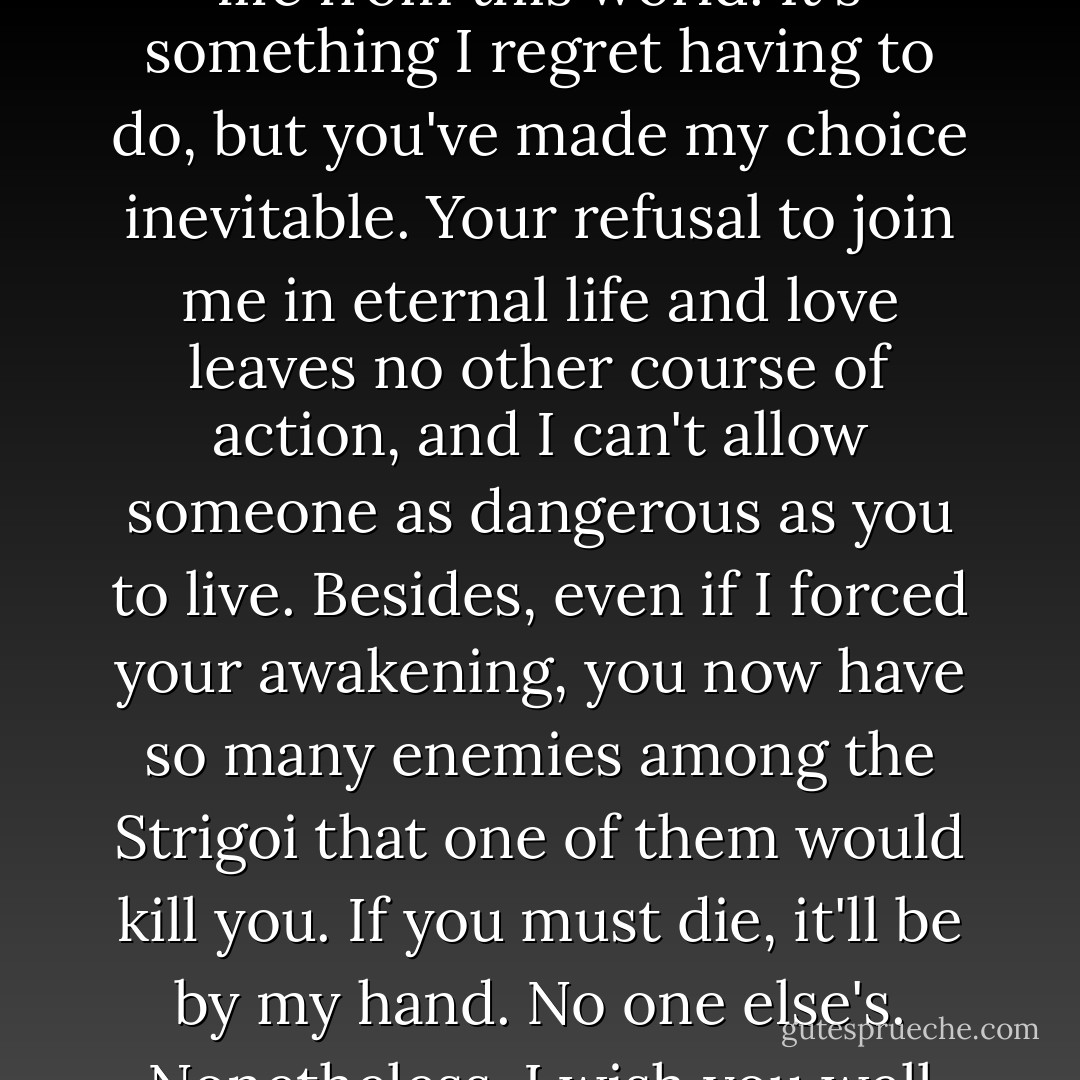 My dearest Rose,<br />One of the few downsides to being awakened is that we no longer require sleep; therefore we also no longer dream. It's a shame, because if I could dream, I know I'd dream about you. I'd dream about the way you smell and how your dark hair feels like silk between my fingers.<br />I'd dream about the smoothness of your skin and the fierceness of your lips when we kiss.<br />Without dreams, I have to be content with my own imagination - which is almost as good. I can picture all of those things perfectly, as well as how it'll be when I take your life from this world.<br />It's something I regret having to do, but you've made my choice inevitable. Your refusal to join me in eternal life and love leaves no other course of action, and I can't allow someone as dangerous as you to live. Besides, even if I forced your awakening, you now have so many enemies among the Strigoi that one of them would kill you. If you must die, it'll be by my hand. No one else's.<br />Nonetheless, I wish you well today as you take your trails - not that you need any luck. If they actually making you take them, it's a waste of everyone's time. You're the best in that group, and by this evening you'll wear your promise mark. Of course, that means you'll be all that much more of a challenge when we meet again - which I'll definitely enjoy.<br />And we will be meeting again. With graduation, you'll be turned out of the Academy, and once you're outside the wards, I'll find you.<br />There is no place in this world you can hide from me. I'm watching.<br />Love,<br />Dimitri - Richelle Mead