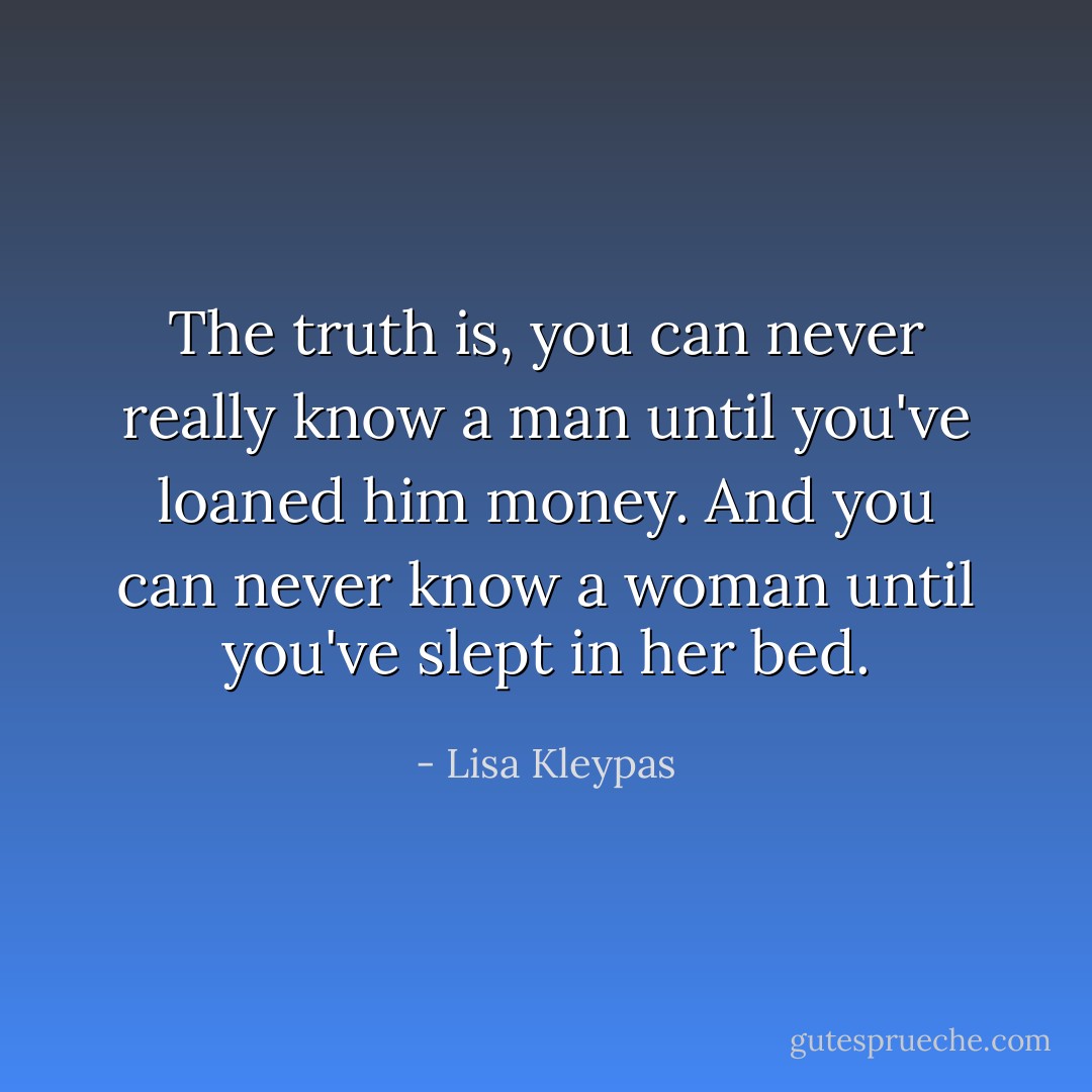 The truth is, you can never really know a man until you've loaned him money. And you can never know a woman until you've slept in her bed. - Lisa Kleypas