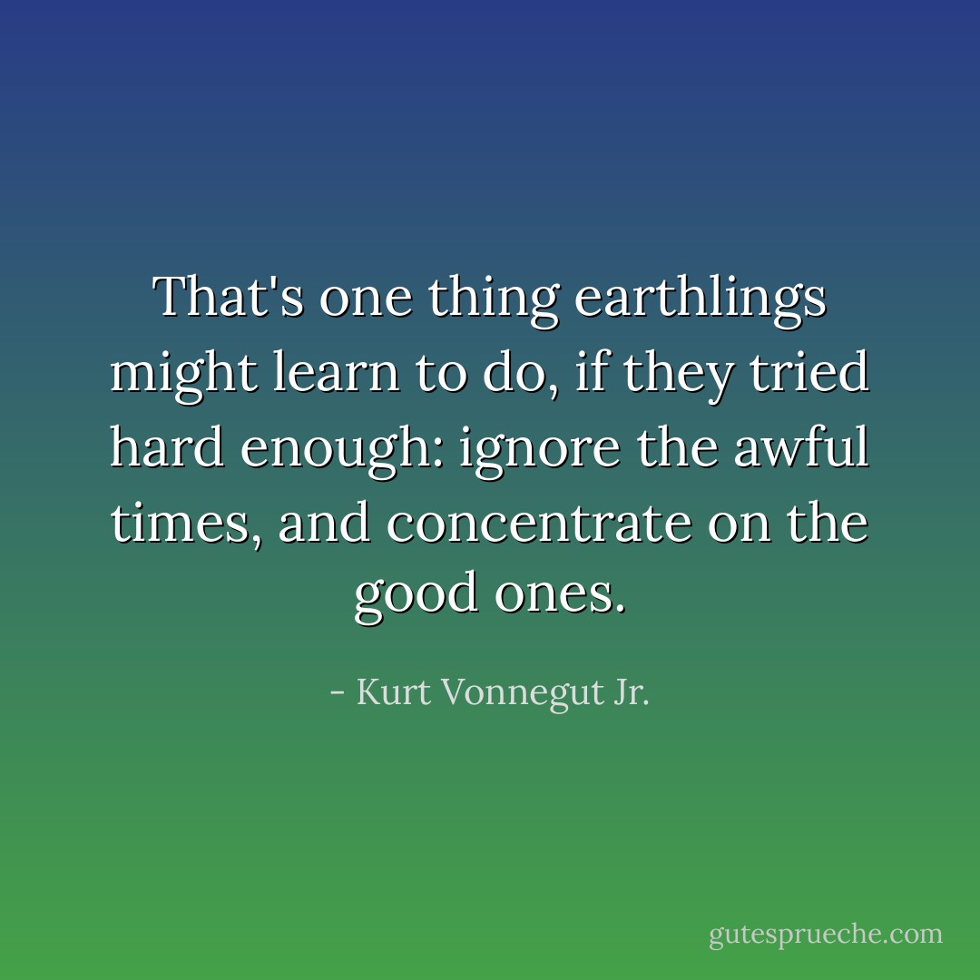 That's one thing earthlings might learn to do, if they tried hard enough: ignore the awful times, and concentrate on the good ones. - Kurt Vonnegut Jr.