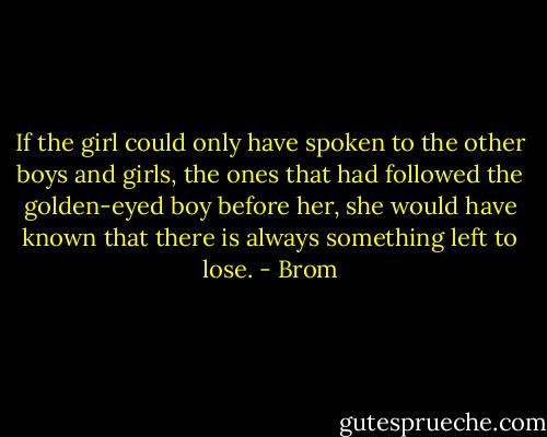 If the girl could only have spoken to the other boys and girls, the ones that had followed the golden-eyed boy before her, she would have known that there is always something left to lose. - Brom