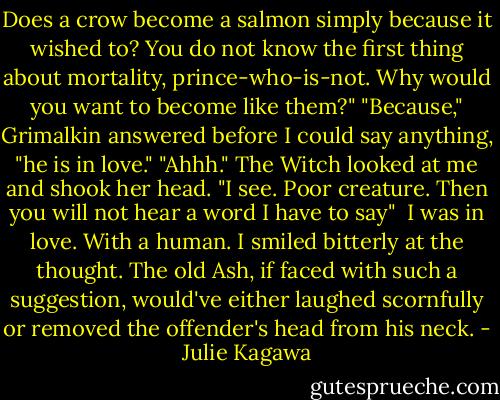 Does a crow become a salmon simply because it wished to? You do not know the first thing about mortality, prince-who-is-not. Why would you want to become like them?"<br />"Because," Grimalkin answered before I could say anything, "he is in love."<br />"Ahhh." The Witch looked at me and shook her head. "I see. Poor creature. Then you will not hear a word I have to say"<br /><br />I was in love. With a human.<br />I smiled bitterly at the thought. The old Ash, if faced with such a suggestion, would've either laughed scornfully or removed the offender's head from his neck. - Julie Kagawa