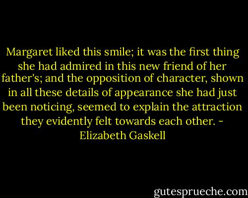 Margaret liked this smile; it was the first thing she had admired in this new friend of her father's; and the opposition of character, shown in all these details of appearance she had just been noticing, seemed to explain the attraction they evidently felt towards each other. - Elizabeth Gaskell