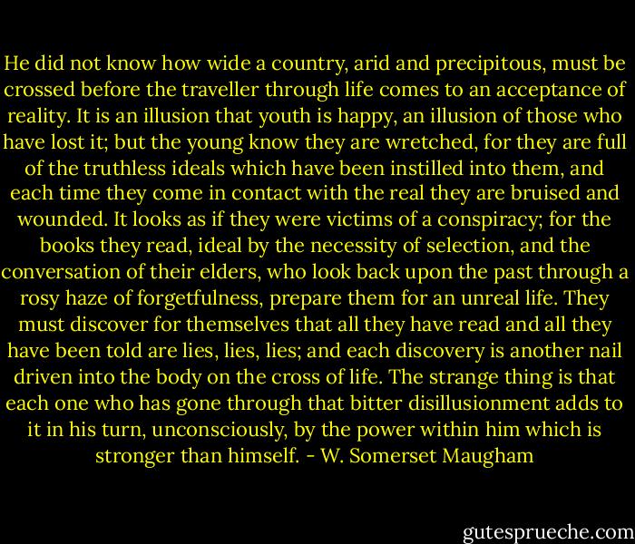 He did not know how wide a country, arid and precipitous, must be crossed before the traveller through life comes to an acceptance of reality. It is an illusion that youth is happy, an illusion of those who have lost it; but the young know they are wretched, for they are full of the truthless ideals which have been instilled into them, and each time they come in contact with the real they are bruised and wounded. It looks as if they were victims of a conspiracy; for the books they read, ideal by the necessity of selection, and the conversation of their elders, who look back upon the past through a rosy haze of forgetfulness, prepare them for an unreal life. They must discover for themselves that all they have read and all they have been told are lies, lies, lies; and each discovery is another nail driven into the body on the cross of life. The strange thing is that each one who has gone through that bitter disillusionment adds to it in his turn, unconsciously, by the power within him which is stronger than himself. - W. Somerset Maugham