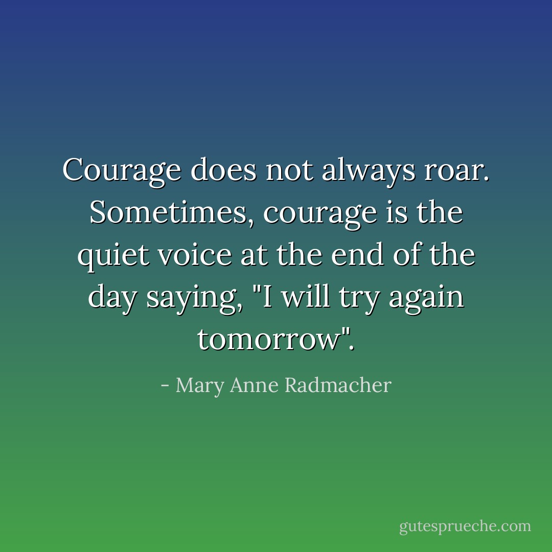 Courage does not always roar. Sometimes, courage is the quiet voice at the end of the day saying, "I will try again tomorrow". - Mary Anne Radmacher