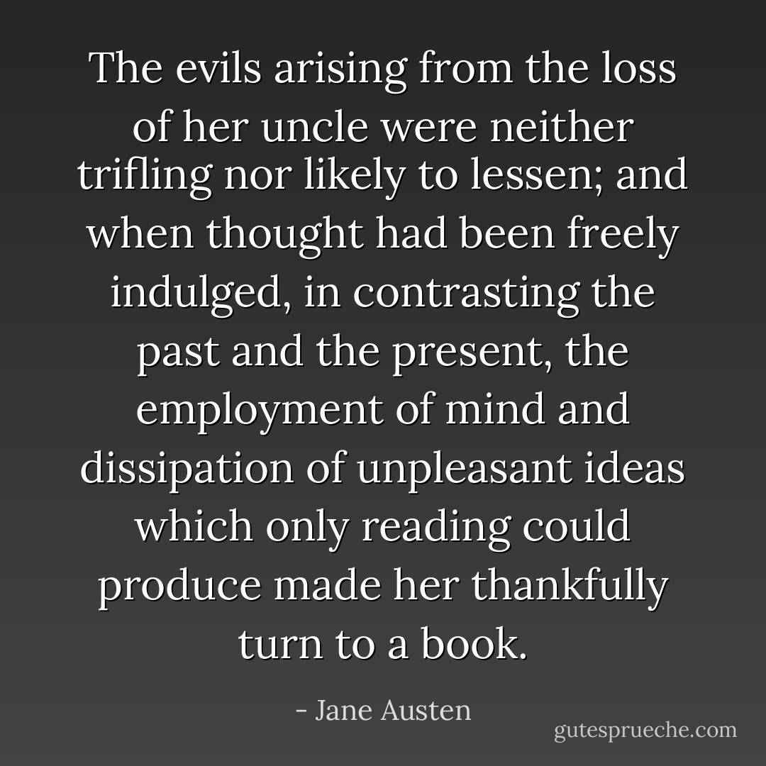 The evils arising from the loss of her uncle were neither trifling nor likely to lessen; and when thought had been freely indulged, in contrasting the past and the present, the employment of mind and dissipation of unpleasant ideas which only reading could produce made her thankfully turn to a book. - Jane Austen
