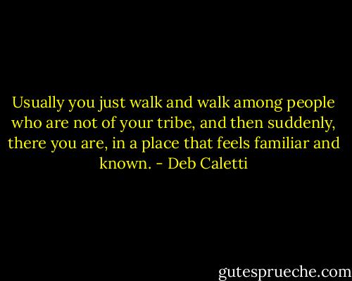 Usually you just walk and walk among people who are not of your tribe, and then suddenly, there you are, in a place that feels familiar and known. - Deb Caletti