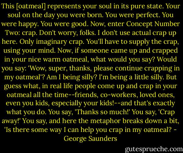 This [oatmeal] represents your soul in its pure state. Your soul on the day you were born. You were perfect. You were happy. You were good.<br />Now, enter Concept Number Two: crap. Don't worry, folks. I don't use actual crap up here. Only imaginary crap. You'll have to supply the crap, using your mind. Now, if someone came up and crapped in your nice warm oatmeal, what would you say? Would you say: 'Wow, super, thanks, please continue crapping in my oatmeal'? Am I being silly? I'm being a little silly. But guess what, in real life people come up and crap in your oatmeal all the time--friends, co-workers, loved ones, even you kids, especially your kids!--and that's exactly what you do. You say, 'Thanks so much!' You say, 'Crap away!' You say, and here the metaphor breaks down a bit, 'Is there some way I can help you crap in my oatmeal? - George Saunders