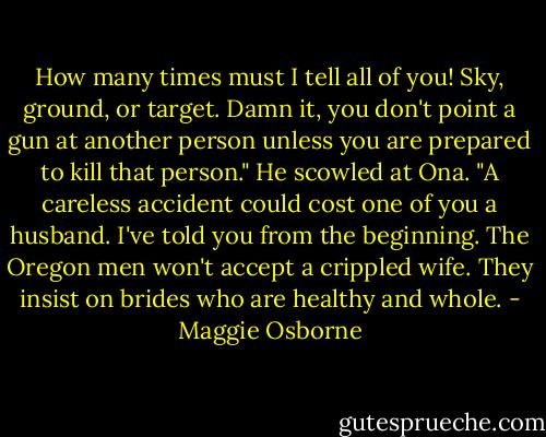 How many times must I tell all of you! Sky, ground, or target. Damn it, you don't point a gun at another person unless you are prepared to kill that person." He scowled at Ona. "A careless accident could cost one of you a husband. I've told you from the beginning. The Oregon men won't accept a crippled wife. They insist on brides who are healthy and whole. - Maggie Osborne
