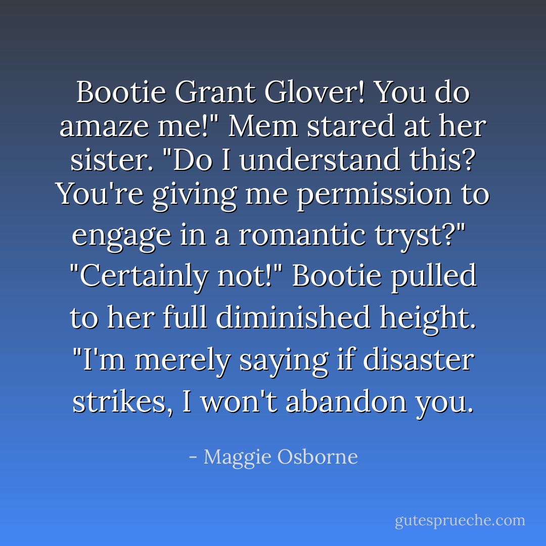 Bootie Grant Glover! You do amaze me!" Mem stared at her sister. "Do I understand this? You're giving me permission to engage in a romantic tryst?"<br /><br />"Certainly not!" Bootie pulled to her full diminished height. "I'm merely saying if disaster strikes, I won't abandon you. - Maggie Osborne
