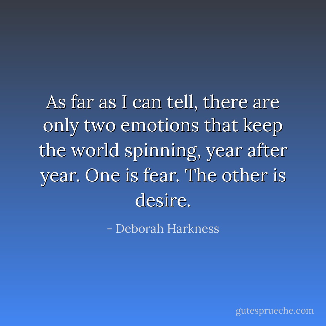 As far as I can tell, there are only two emotions that keep the world spinning, year after year. One is fear. The other is desire. - Deborah Harkness