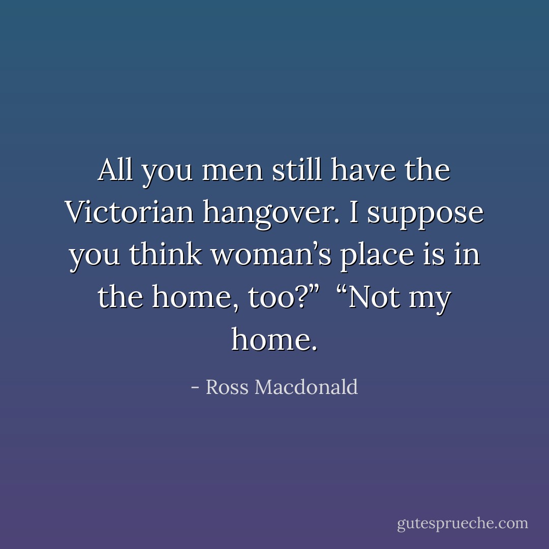 All you men still have the Victorian hangover. I suppose you think woman’s place is in the home, too?” <br />“Not my home. - Ross Macdonald