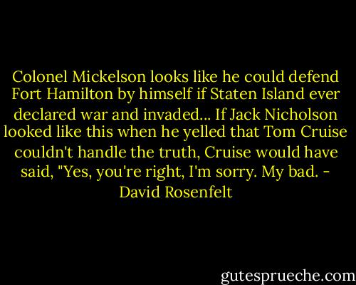 Colonel Mickelson looks like he could defend Fort Hamilton by himself if Staten Island ever declared war and invaded...<br />If Jack Nicholson looked like this when he yelled that Tom Cruise couldn't handle the truth, Cruise would have said, "Yes, you're right, I'm sorry. My bad. - David Rosenfelt