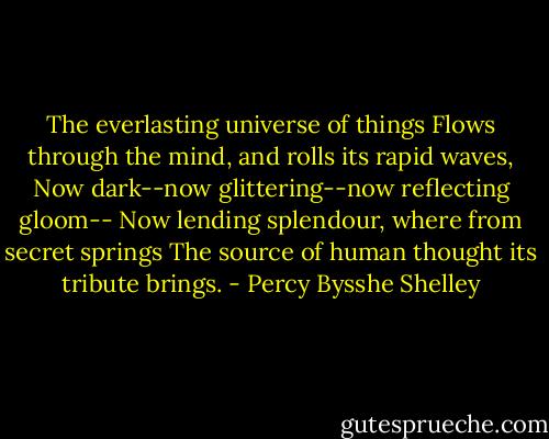 The everlasting universe of things<br />Flows through the mind, and rolls its rapid waves,<br />Now dark--now glittering--now reflecting gloom--<br />Now lending splendour, where from secret springs<br />The source of human thought its tribute brings. - Percy Bysshe Shelley