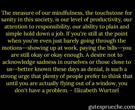 The measure of our mindfulness, the touchstone for sanity in this society, is our level of productivity, our attention to responsibility, our ability to plain and simple hold down a job. If you're still at the point when you're even just barely going through the motions--showing up at work, paying the bills--you are still okay or okay enough. A desire not to acknowledge sadness in ourselves or those close to us--better known these days as denial, is such a strong urge that plenty of people prefer to think that until you are actually flying out of a window, you don't have a problem. - Elizabeth Wurtzel