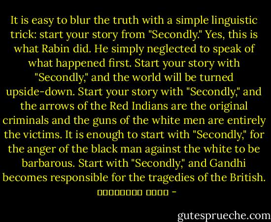 It is easy to blur the truth with a simple linguistic trick: start your story from "Secondly." Yes, this is what Rabin did. He simply neglected to speak of what happened first. Start your story with "Secondly," and the world will be turned upside-down. Start your story with "Secondly," and the arrows of the Red Indians are the original criminals and the guns of the white men are entirely the victims. It is enough to start with "Secondly," for the anger of the black man against the white to be barbarous. Start with "Secondly," and Gandhi becomes responsible for the tragedies of the British. - مريد البرغوثي