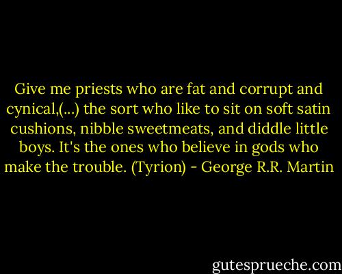 Give me priests who are fat and corrupt and cynical,(...) the sort who like to sit on soft satin cushions, nibble sweetmeats, and diddle little boys. It's the ones who believe in gods who make the trouble. (Tyrion) - George R.R. Martin