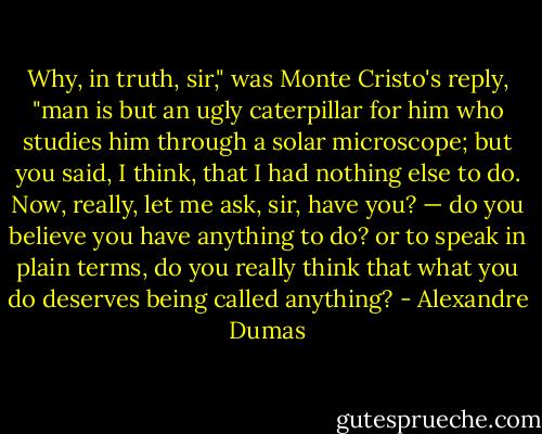 Why, in truth, sir," was Monte Cristo's reply, "man is but an ugly caterpillar for him who studies him through a solar microscope; but you said, I think, that I had nothing else to do. Now, really, let me ask, sir, have you? — do you believe you have anything to do? or to speak in plain terms, do you really think that what you do deserves being called anything? - Alexandre Dumas