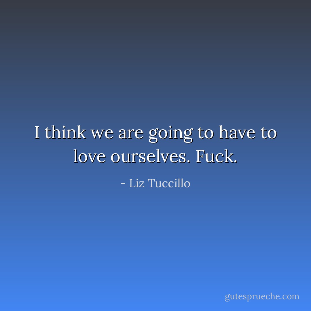 I think we are going to have to love ourselves. Fuck. - Liz Tuccillo