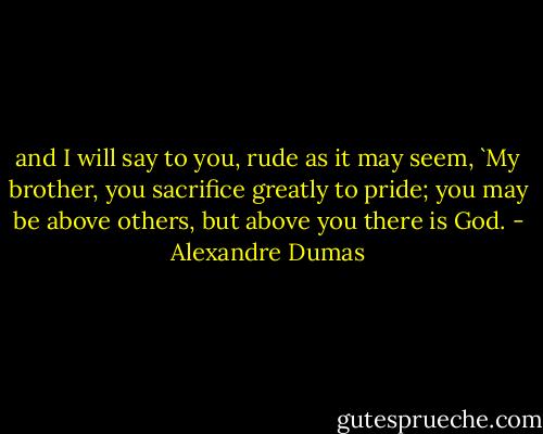 and I will say to you, rude as it may seem, `My brother, you sacrifice greatly to pride; you may be above others, but above you there is God. - Alexandre Dumas