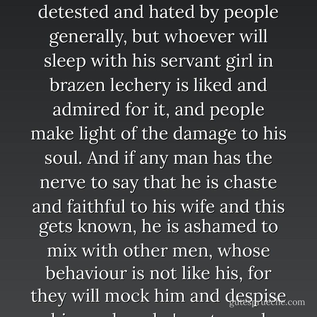 [Y]ou are not ashamed of your sin [in committing adultery] because so many men commit it. Man's wickedness is now such that men are more ashamed of chastity than of lechery. Murderers, thieves, perjurers, false witnesses, plunderers and fraudsters are detested and hated by people generally, but whoever will sleep with his servant girl in brazen lechery is liked and admired for it, and people make light of the damage to his soul. And if any man has the nerve to say that he is chaste and faithful to his wife and this gets known, he is ashamed to mix with other men, whose behaviour is not like his, for they will mock him and despise him and say he's not a real man; for man's wickedness is now of such proportions that no one is considered a man unless he is overcome by lechery, while one who overcomes lechery and stays chaste is considered unmanly. - Augustine of Hippo