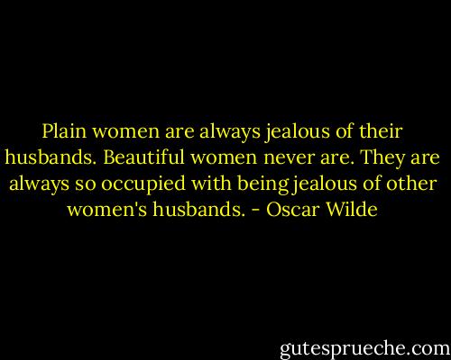 Plain women are always jealous of their husbands. Beautiful women never are. They are always so occupied with being jealous of other women's husbands. - Oscar Wilde