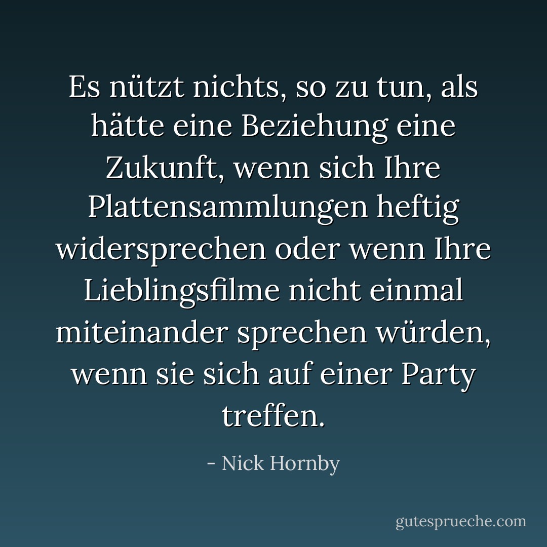 Es nützt nichts, so zu tun, als hätte eine Beziehung eine Zukunft, wenn sich Ihre Plattensammlungen heftig widersprechen oder wenn Ihre Lieblingsfilme nicht einmal miteinander sprechen würden, wenn sie sich auf einer Party treffen. - Nick Hornby<