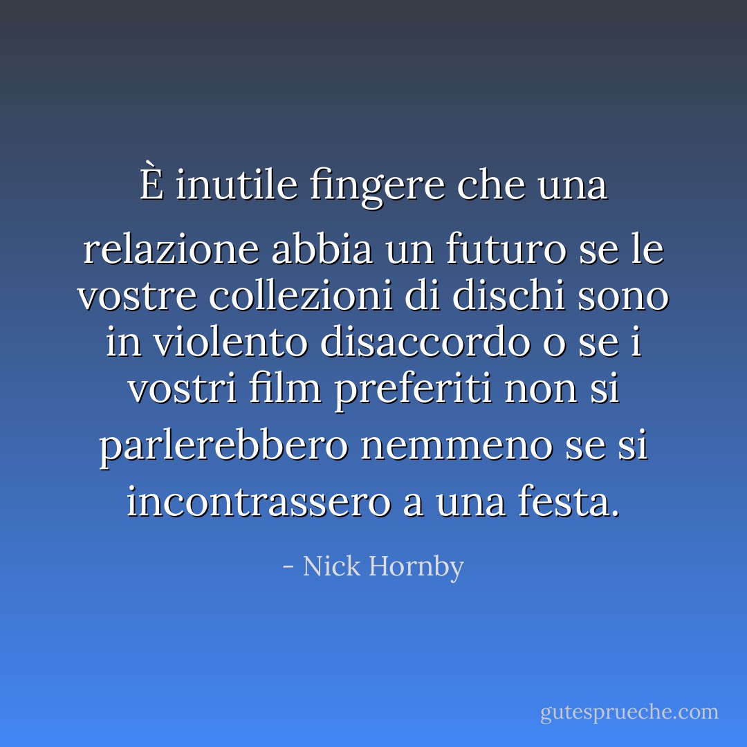 È inutile fingere che una relazione abbia un futuro se le vostre collezioni di dischi sono in violento disaccordo o se i vostri film preferiti non si parlerebbero nemmeno se si incontrassero a una festa. - Nick Hornby
