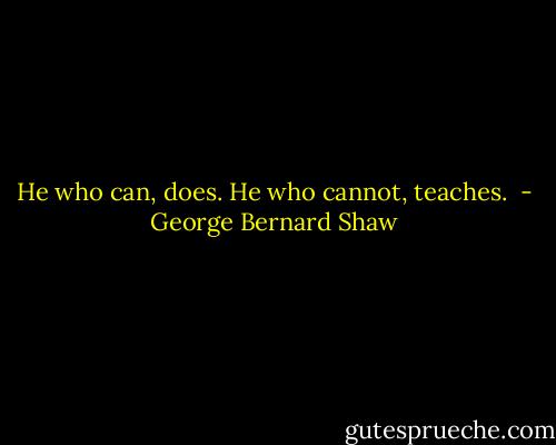 He who can, does. He who cannot, teaches.  - George Bernard Shaw