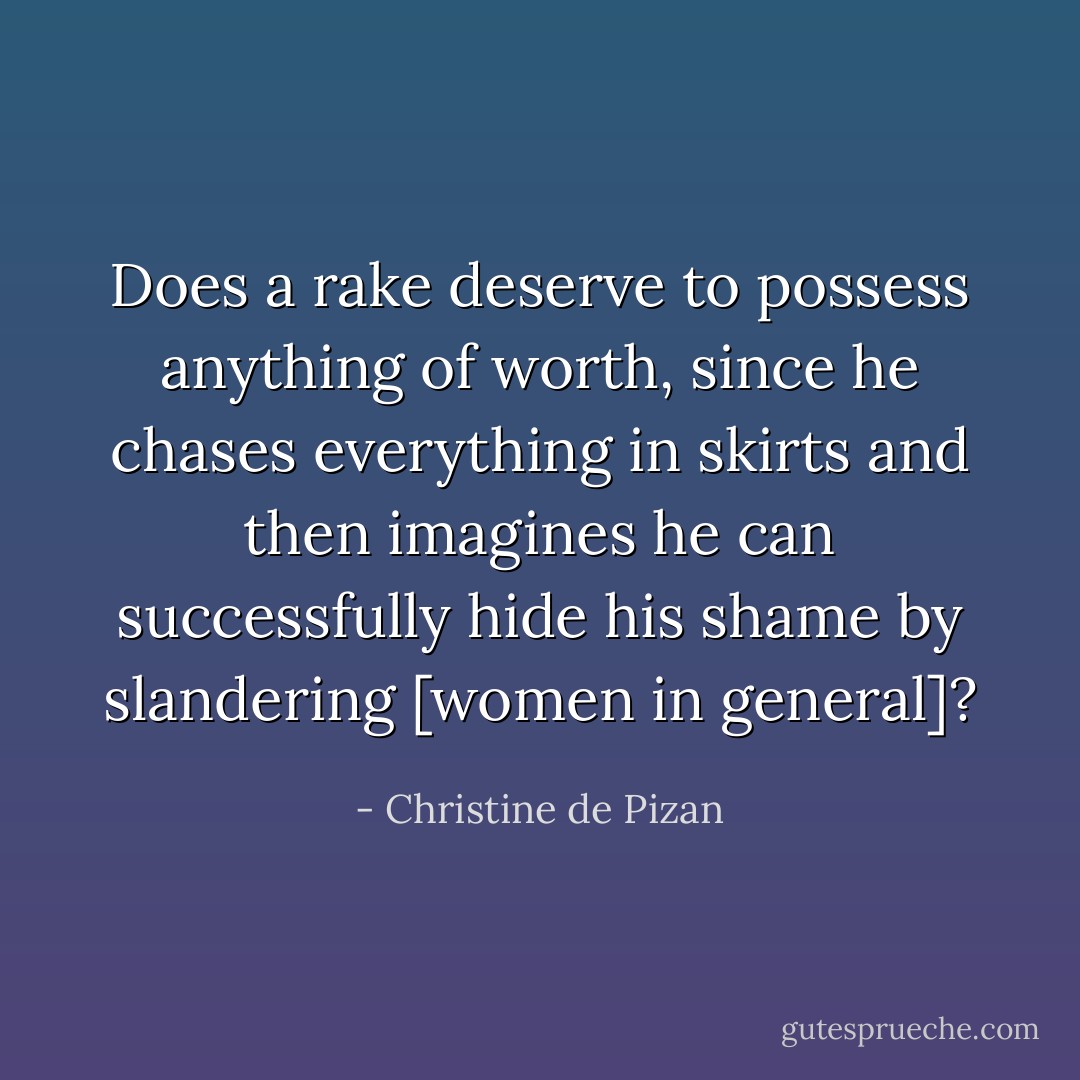 Does a rake deserve to possess anything of worth, since he chases everything in skirts and then imagines he can successfully hide his shame by slandering [women in general]? - Christine de Pizan