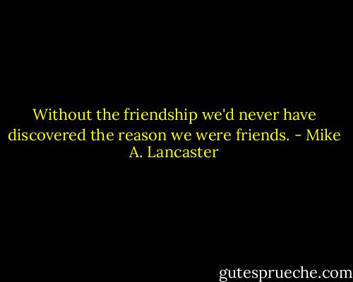 Without the friendship we'd never have discovered the reason we were friends. - Mike A. Lancaster