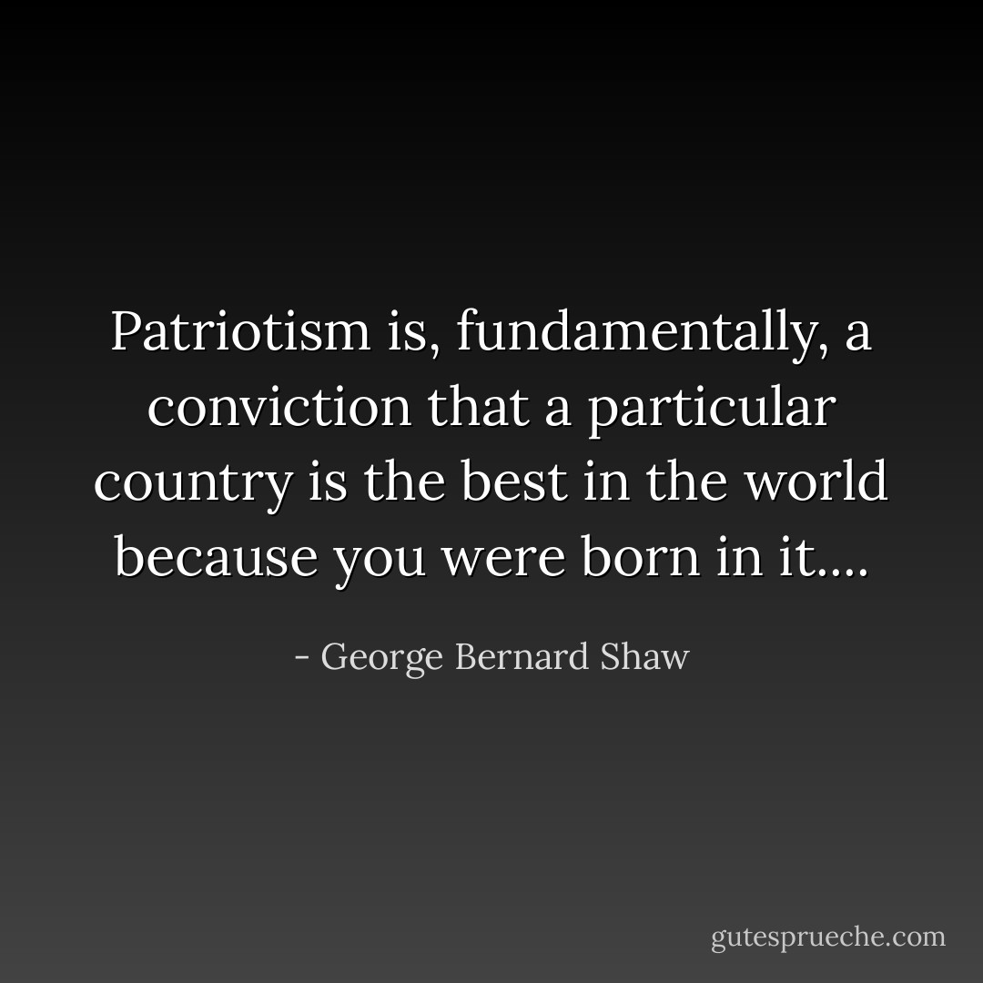 Patriotism is, fundamentally, a conviction that a particular country is the best in the world because you were born in it.... - George Bernard Shaw