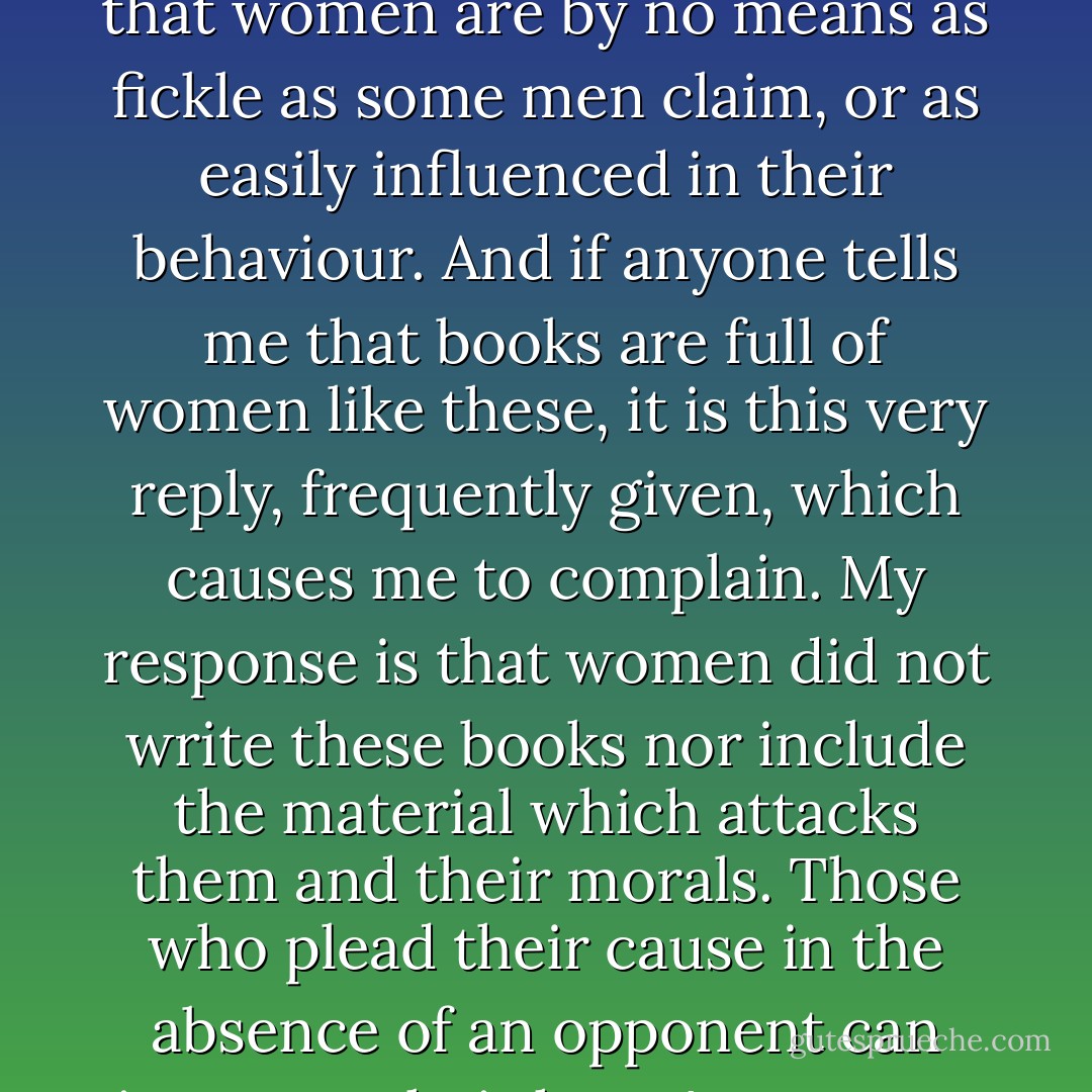 Yet if women are so flighty, fickle, changeable, susceptible, and inconstant (as some clerks would have us believe), why is it that their suitors have to resort to such trickery to have their way with them? And why don't women quickly succumb to them, without the need for all this skill and ingenuity in conquering them? For there is no need to go to war for a castle that is already captured. (...)<br /><br />Therefore, since it <i>is</i> necessary to call on such skill, ingenuity, and effort in order to seduce a woman, whether of high or humble birth, the logical conclusion to draw is that women are by no means as fickle as some men claim, or as easily influenced in their behaviour. And if anyone tells me that books are full of women like these, it is this very reply, frequently given, which causes me to complain. My response is that women did not write these books nor include the material which attacks them and their morals. Those who plead their cause in the absence of an opponent can invent to their heart's content, can pontificate without taking into account the opposite point of view and keep the best arguments for themselves, for aggressors are always quick to attack those who have no means of defence. But if women had written these books, I know full well the subject would have been handled differently. They know that they stand wrongfully accused, and that the cake has not been divided up equally, for the strongest take the lion's share, and the one who does the sharing out keeps the biggest portion for himself. - Christine de Pizan