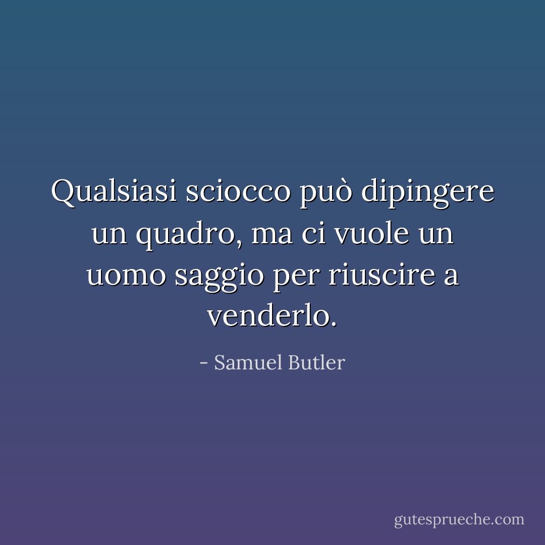 Qualsiasi sciocco può dipingere un quadro, ma ci vuole un uomo saggio per riuscire a venderlo. - Samuel Butler