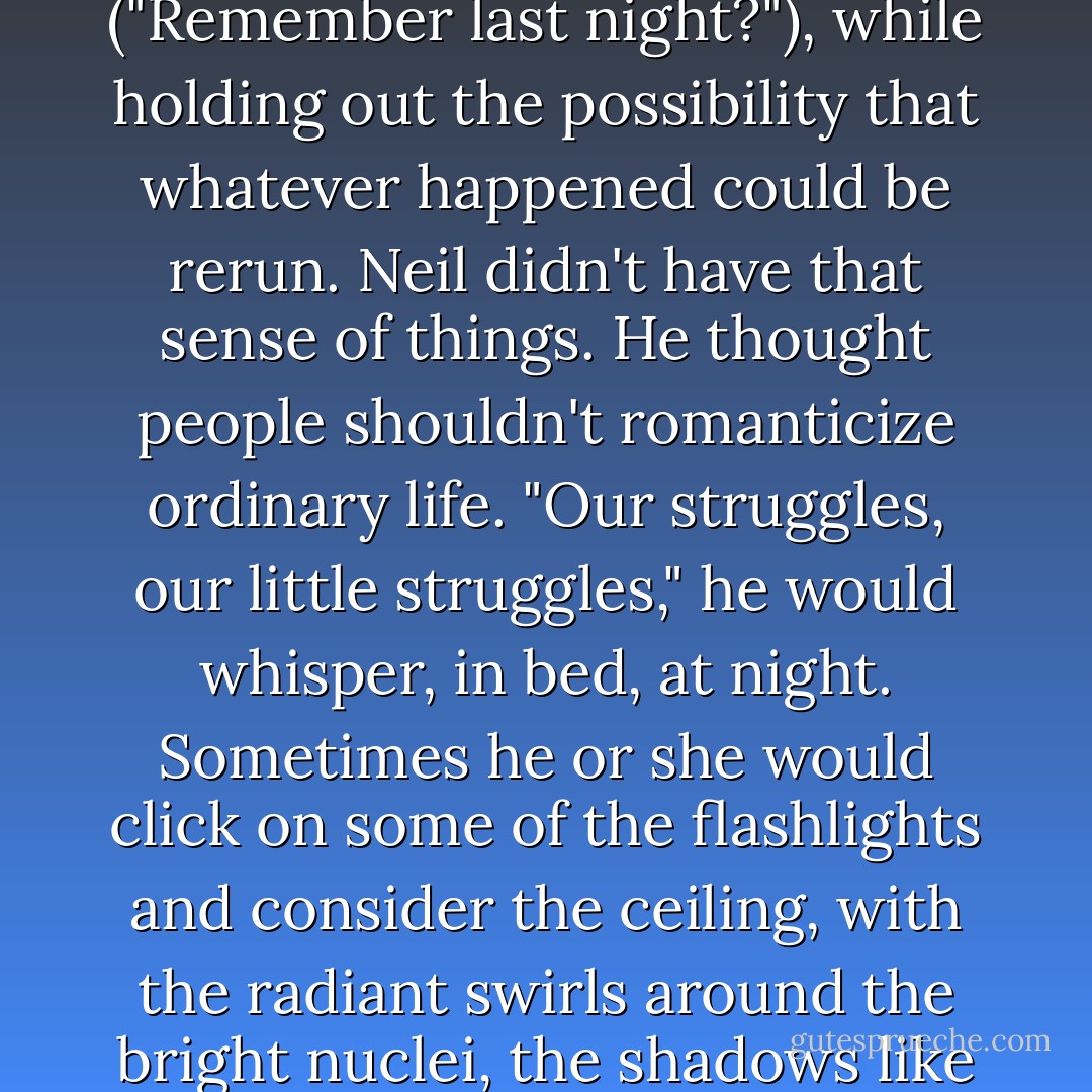 Jane remembers those years, though, as if they had been [a movie]--in part because her friends...always talked about everything as if it was over ("Remember last night?"), while holding out the possibility that whatever happened could be rerun. Neil didn't have that sense of things. He thought people shouldn't romanticize ordinary life. "Our struggles, our little struggles," he would whisper, in bed, at night. Sometimes he or she would click on some of the flashlights and consider the ceiling, with the radiant swirls around the bright nuclei, the shadows like opened oysters glistening in brine. (In the '80s, the champagne was always waiting.) - Ann Beattie