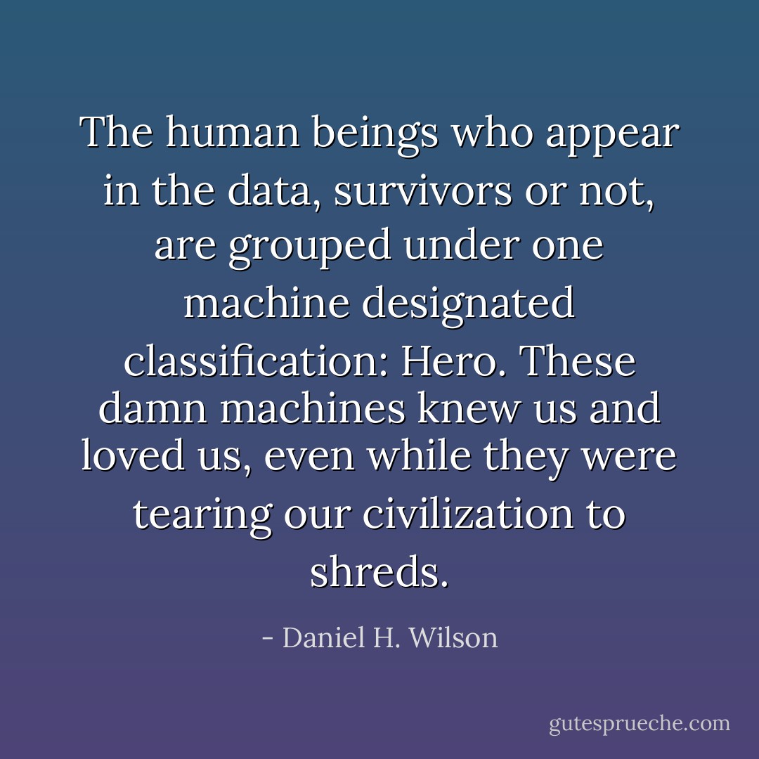 The human beings who appear in the data, survivors or not, are grouped under one machine designated classification:<br /><i>Hero.</i><br />These damn machines knew us and loved us, even while they were tearing our civilization to shreds. - Daniel H. Wilson