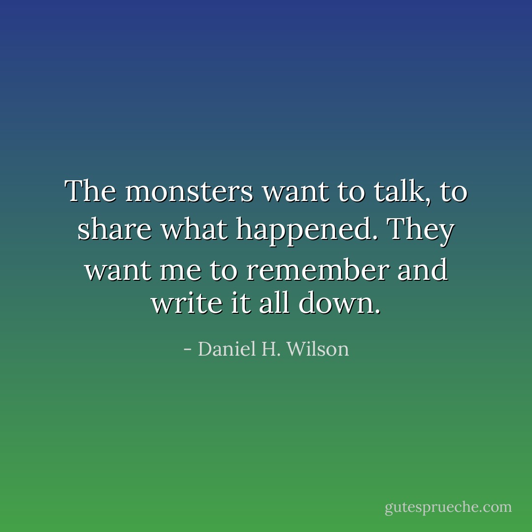 The monsters want to talk, to share what happened. They want me to remember and write it all down. - Daniel H. Wilson