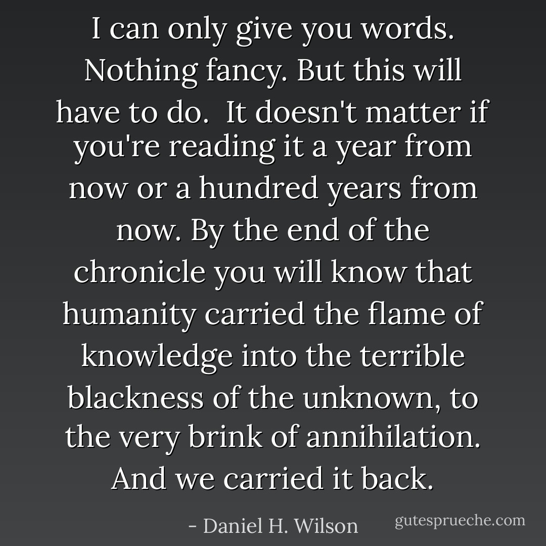 I can only give you words. Nothing fancy. But this will have to do.<br /><br />It doesn't matter if you're reading it a year from now or a hundred years from now. By the end of the chronicle you will know that humanity carried the flame of knowledge into the terrible blackness of the unknown, to the very brink of annihilation. And we carried it back. - Daniel H. Wilson