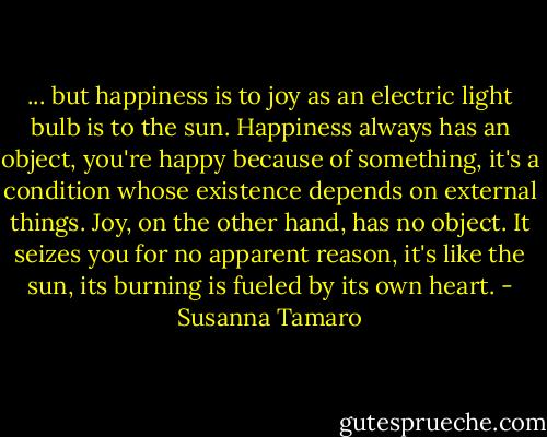 ... but happiness is to joy as an electric light bulb is to the sun. Happiness always has an object, you're happy because of something, it's a condition whose existence depends on external things. Joy, on the other hand, has no object. It seizes you for no apparent reason, it's like the sun, its burning is fueled by its own heart. - Susanna Tamaro
